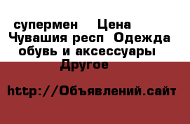 супермен  › Цена ­ 400 - Чувашия респ. Одежда, обувь и аксессуары » Другое   